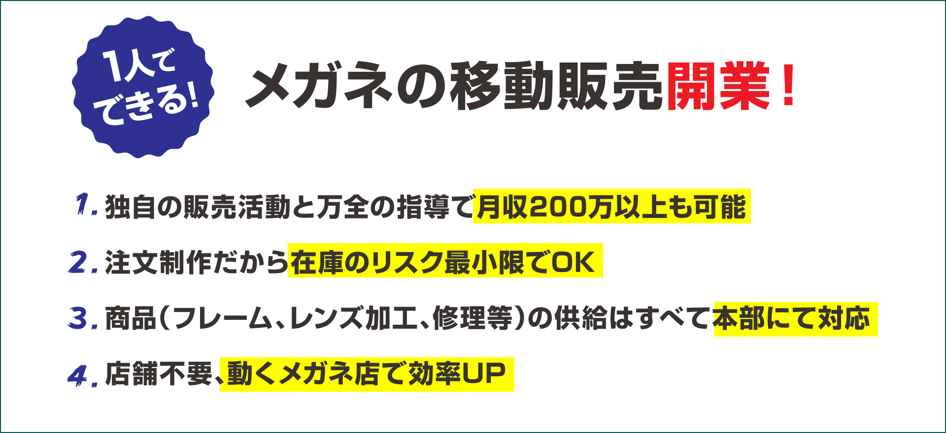1人でできる!メガネの移動販売開業!「1.独自の販売活動と万全の指導で月収200万以上も可能。2.注文制作だから在庫のリスク最小限でOK。3.商品(フレーム、レンズ加工、修理等)の供給はすべて本部にて対応。4.店舗不要、動くメガネ店で効率UP」